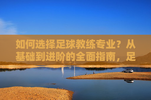 如何选择足球教练专业？从基础到进阶的全面指南，足球教练专业选择指南，从基础到进阶