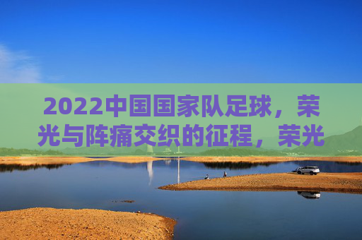 2022中国国家队足球,荣光与阵痛交织的征程,荣光与阵痛交织,2022中国足球国家队征程