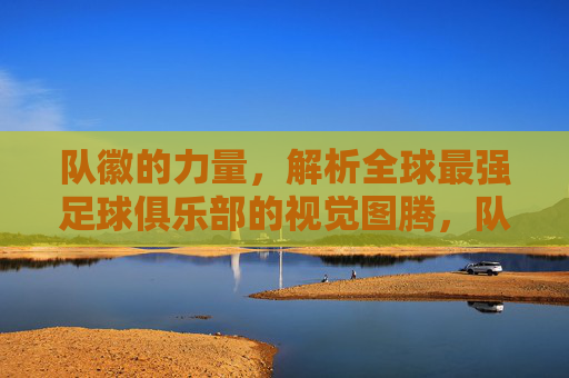 队徽的力量,解析全球最强足球俱乐部的视觉图腾,队徽的力量,全球最强足球俱乐部的视觉图腾
