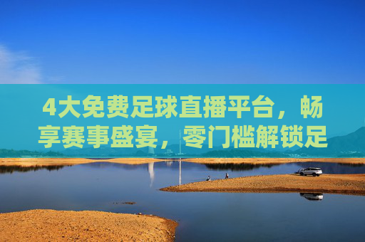 4大免费足球直播平台，畅享赛事盛宴，零门槛解锁足球激情，4大免费足球直播平台，畅享赛事盛宴零门槛解锁激情