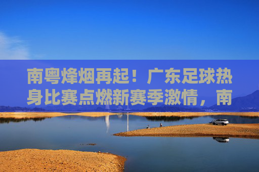 南粤烽烟再起!广东足球热身比赛点燃新赛季激情,南粤烽烟再起!广东足球热身比赛点燃新赛季激情