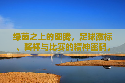绿茵之上的图腾，足球徽标、奖杯与比赛的精神密码，绿茵图腾，足球徽标、奖杯与赛场精神密码