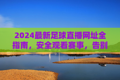 2024最新足球直播网址全指南，安全观看赛事，告别失联烦恼，2024最新足球直播网址全指南，安全观看，告别失联