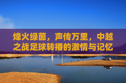 烽火绿茵，声传万里，中越之战足球转播的激情与记忆，烽火绿茵声万里，中越之战足球转播的激情记忆
