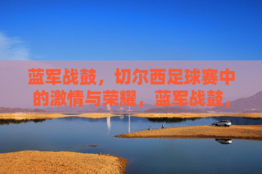 蓝军战鼓，切尔西足球赛中的激情与荣耀，蓝军战鼓，足球场上的激情与荣耀