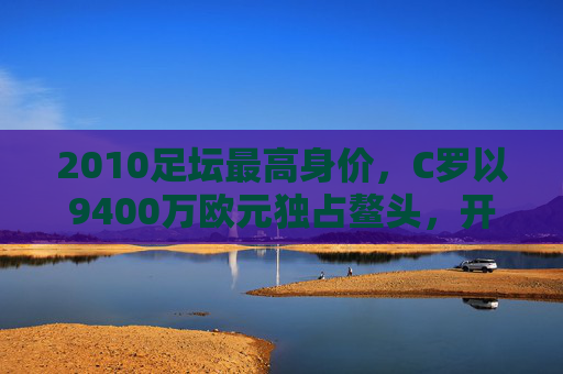 2010足坛最高身价,C罗以9400万欧元独占鳌头,开启巨星溢价时代,C罗9400万欧元创2010足坛最高身价 开启巨星溢价时代