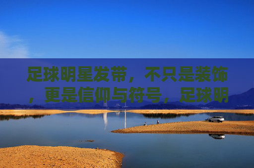 足球明星发带，不只是装饰，更是信仰与符号，足球明星发带，不止装饰，更是信仰符号