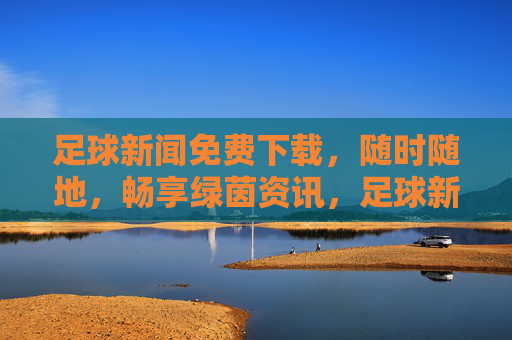 足球新闻免费下载，随时随地，畅享绿茵资讯，足球新闻免费下载，随时随地畅享绿茵资讯