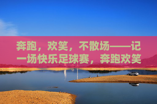 奔跑,欢笑,不散场——记一场快乐足球赛,奔跑欢笑,快乐足球赛不散场