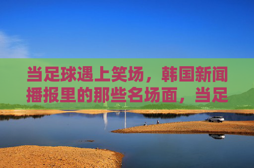 当足球遇上笑场，韩国新闻播报里的那些名场面，当足球遇上笑场，韩国新闻播报名场面
