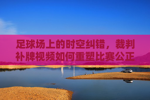 足球场上的时空纠错,裁判补牌视频如何重塑比赛公正?足球补牌视频,时空纠错重塑比赛公正
