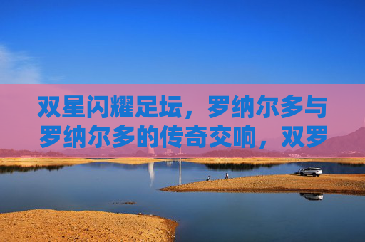 双星闪耀足坛，罗纳尔多与罗纳尔多的传奇交响，双罗闪耀足坛，传奇交响