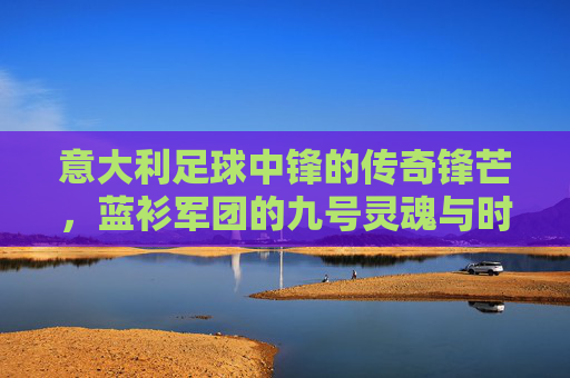 意大利足球中锋的传奇锋芒,蓝衫军团的九号灵魂与时代印记,蓝衫军团的九号灵魂,意大利中锋的传奇锋芒与时代印记