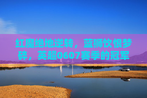 红魔绝地逆转,蓝狮饮恨梦碎,英超0607赛季的冠军史诗,红魔逆转登基,蓝狮饮恨,0607英超冠军史诗