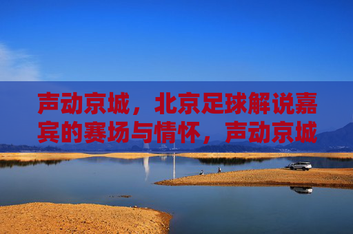 声动京城,北京足球解说嘉宾的赛场与情怀,声动京城,北京足球解说嘉宾的赛场情怀