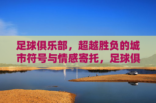足球俱乐部,超越胜负的城市符号与情感寄托,足球俱乐部,超越胜负的城市符号与情感寄托