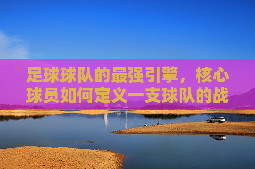 足球球队的最强引擎，核心球员如何定义一支球队的战斗力，最强引擎，核心球员如何定义球队战斗力