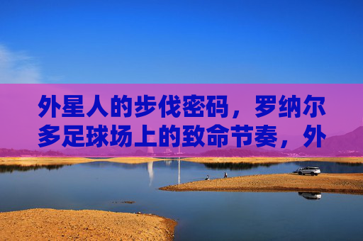 外星人的步伐密码,罗纳尔多足球场上的致命节奏,外星人步伐密码,罗纳尔多足球场的致命节奏
