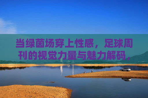 当绿茵场穿上性感，足球周刊的视觉力量与魅力解码，绿茵场穿性感，足球周刊的视觉力量与魅力解码