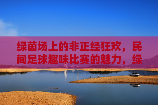 绿茵场上的非正经狂欢,民间足球趣味比赛的魅力,绿茵场上的非正经狂欢,民间足球趣味魅力