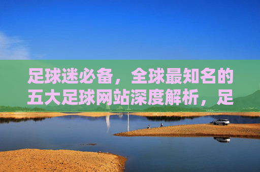 足球迷必备，全球最知名的五大足球网站深度解析，足球迷必备，全球五大知名足球网站深度解析