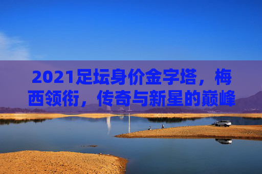 2021足坛身价金字塔,梅西领衔,传奇与新星的巅峰对决
