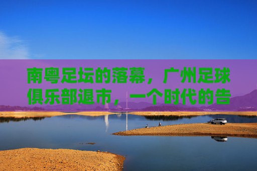 南粤足坛的落幕,广州足球俱乐部退市,一个时代的告别,南粤足坛落幕,广州俱乐部退市,一个时代告别