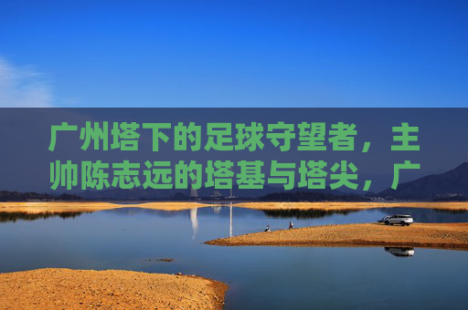 广州塔下的足球守望者,主帅陈志远的塔基与塔尖,广州塔下的足球守望者,陈志远的塔基与塔尖