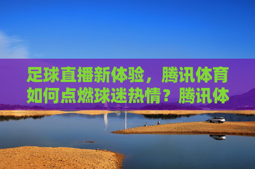足球直播新体验，腾讯体育如何点燃球迷热情？腾讯体育足球直播新体验点燃球迷热情