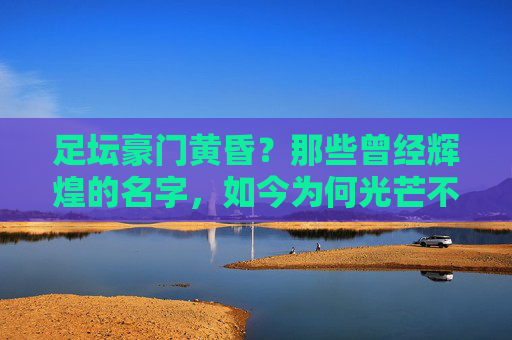 足坛豪门黄昏?那些曾经辉煌的名字,如今为何光芒不再?足坛豪门黄昏,辉煌名字何以光芒不再?