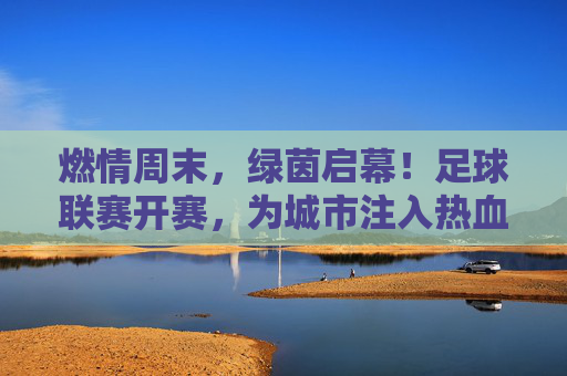 燃情周末，绿茵启幕！足球联赛开赛，为城市注入热血脉动，燃情绿茵启幕，足球联赛开赛为城市注入热血脉动