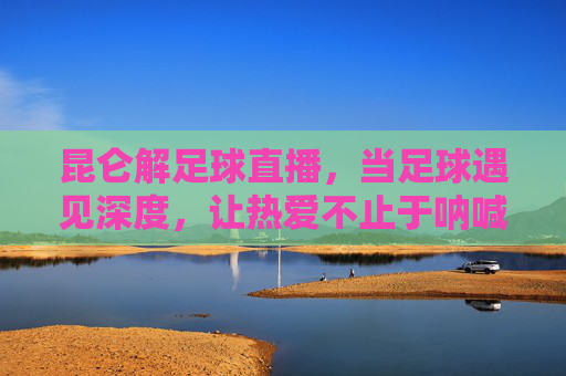 昆仑解足球直播，当足球遇见深度，让热爱不止于呐喊，昆仑解足球直播，足球遇深度，热爱不止于呐喊