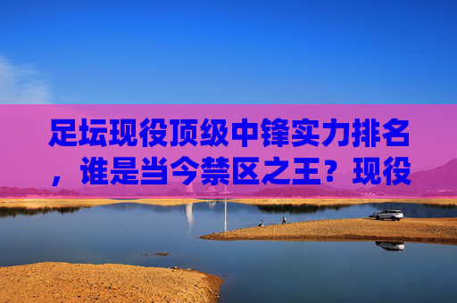 足坛现役顶级中锋实力排名,谁是当今禁区之王?现役顶级中锋实力排名,当今禁区之王