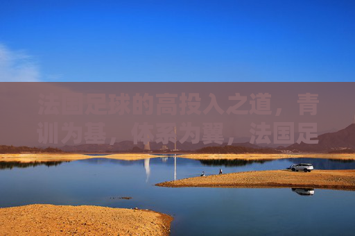 法国足球的高投入之道，青训为基，体系为翼，法国足球高投入之道，青训为基，体系为翼