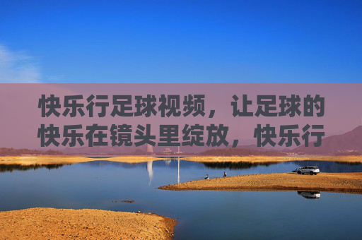 快乐行足球视频，让足球的快乐在镜头里绽放，快乐行足球视频，镜头绽放足球快乐