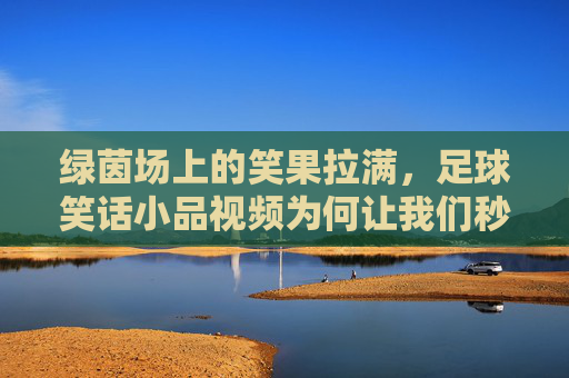 绿茵场上的笑果拉满，足球笑话小品视频为何让我们秒变快乐球迷？足球笑话小品，绿茵场上的快乐密码
