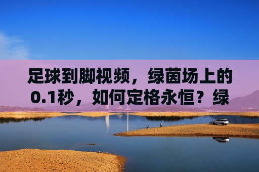 足球到脚视频,绿茵场上的0.1秒,如何定格永恒?绿茵瞬息,足球到脚的0.1秒,定格永恒