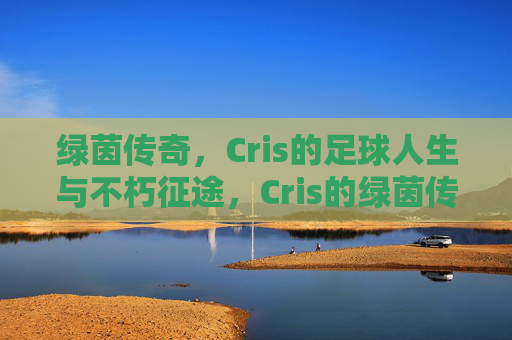 绿茵传奇,Cris的足球人生与不朽征途,Cris的绿茵传奇,足球人生不朽征途