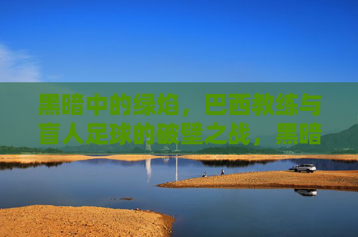 黑暗中的绿焰,巴西教练与盲人足球的破壁之战,黑暗中的破壁绿焰,巴西教练与盲人足球之战