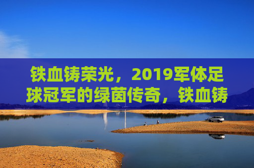 铁血铸荣光，2019军体足球冠军的绿茵传奇，铁血铸荣光，2019军体足球冠军的绿茵传奇
