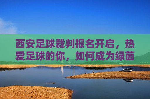西安足球裁判报名开启，热爱足球的你，如何成为绿茵场上的法官？西安足球裁判报名开启，热爱足球的你，如何成为绿茵场上的法官？