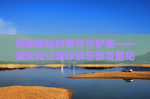 荆楚足坛的坚守与梦想——湖北松江足球俱乐部发展纪实,荆楚足坛的坚守与梦想——湖北松江足球俱乐部发展纪实