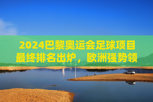 2024巴黎奥运会足球项目最终排名出炉，欧洲强势领跑，新秀与老牌强队共谱竞技华章，2024巴黎奥运会足球最终排名出炉，欧洲领跑新秀老牌共谱华章