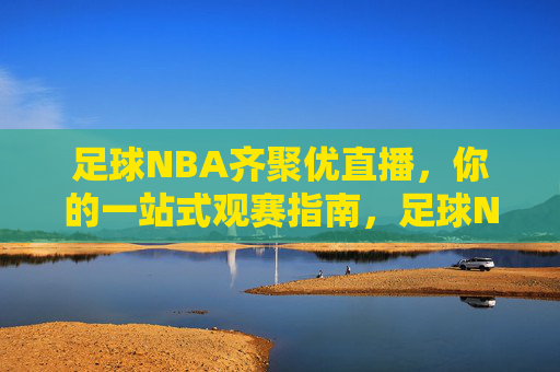 足球NBA齐聚优直播,你的一站式观赛指南,足球NBA齐聚优直播,一站式观赛指南
