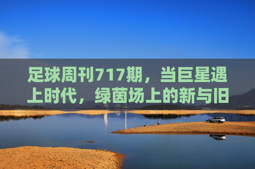 足球周刊717期，当巨星遇上时代，绿茵场上的新与旧，当巨星遇上时代，绿茵场的新旧交响