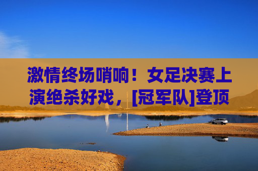 激情终场哨响！女足决赛上演绝杀好戏，[冠军队]登顶世界之巅，女足决赛绝杀！[冠军队]登顶世界之巅