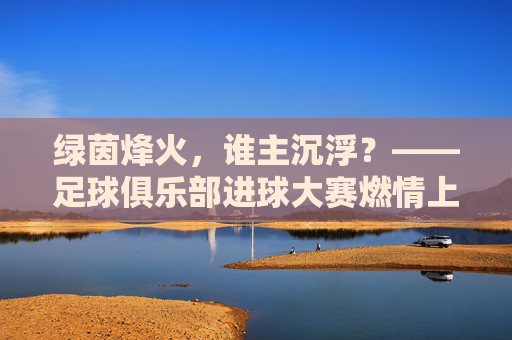 绿茵烽火,谁主沉浮?——足球俱乐部进球大赛燃情上演,绿茵烽火,足球俱乐部进球大赛燃情上演