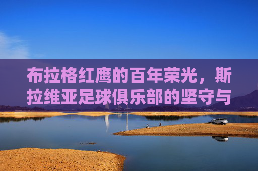 布拉格红鹰的百年荣光，斯拉维亚足球俱乐部的坚守与传承，布拉格双雄的百年荣光与坚守传承
