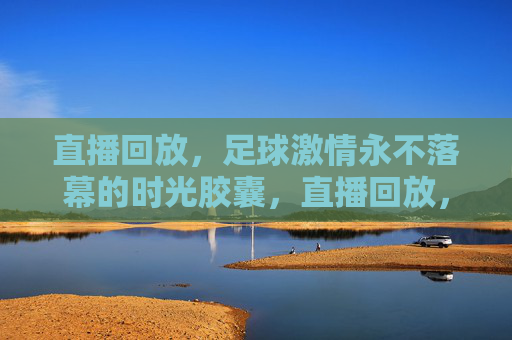 直播回放，足球激情永不落幕的时光胶囊，直播回放，足球激情的时光胶囊