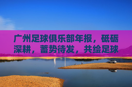 广州足球俱乐部年报，砥砺深耕，蓄势待发，共绘足球新未来，广州足球俱乐部年报，砥砺深耕蓄势待发 共绘足球新未来